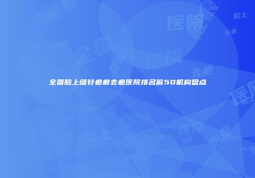 全国脸上缝针疤痕去疤医院排名前50机构盘点