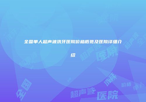 全国单人超声波洗牙医院价格概览及医院详细介绍