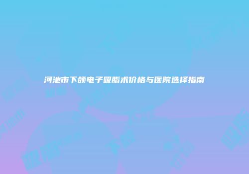 河池市下颌电子吸脂术价格与医院选择指南