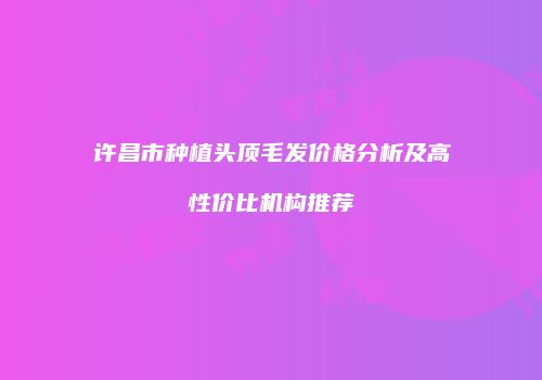 许昌市种植头顶毛发价格分析及高性价比机构推荐