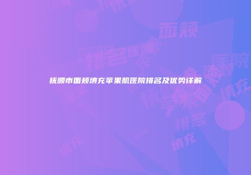 抚顺市面颊填充苹果肌医院排名及优势详解