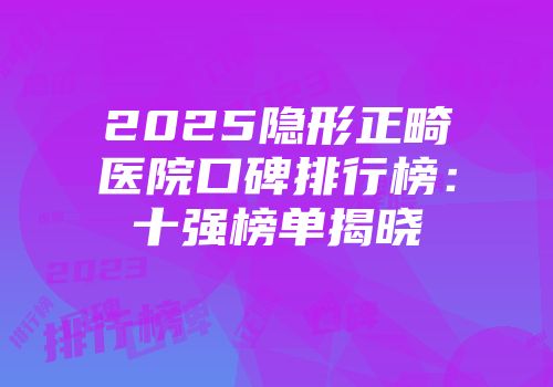 2025隐形正畸医院口碑排行榜：十强榜单揭晓