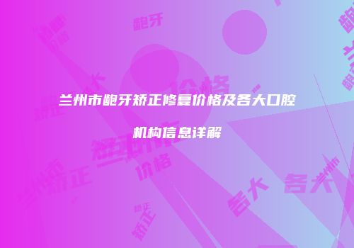 兰州市龅牙矫正修复价格及各大口腔机构信息详解