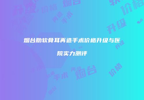 烟台肋软骨耳再造手术价格升级与医院实力测评
