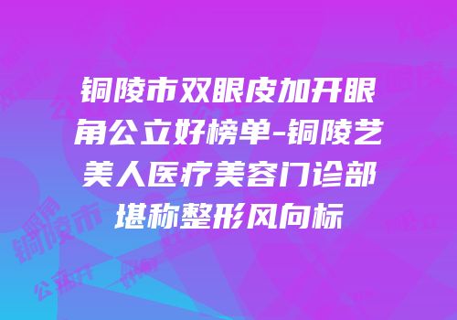 铜陵市双眼皮加开眼角公立好榜单-铜陵艺美人医疗美容门诊部堪称整形风向标