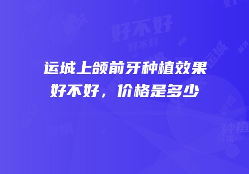运城上颌前牙种植效果好不好，价格是多少