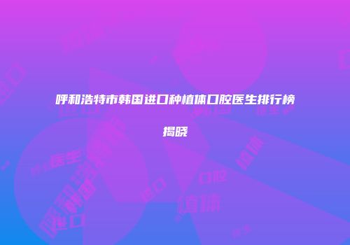 呼和浩特市韩国进口种植体口腔医生排行榜揭晓