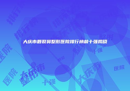 大庆市唇裂鼻整形医院排行榜前十强揭晓