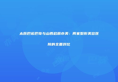 太原巴诺巴奇与山西启辰亦美：两家整形美容医院的全面对比
