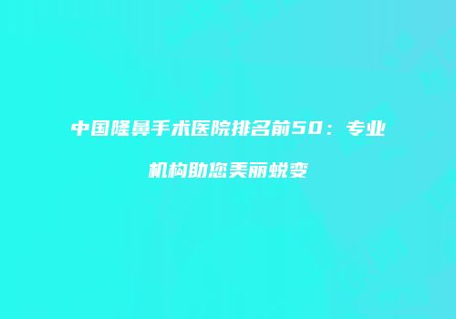 中国隆鼻手术医院排名前50：专业机构助您美丽蜕变