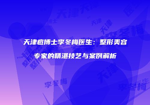 天津痘博士李冬梅医生：整形美容专家的精湛技艺与案例解析