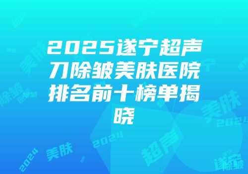 2025遂宁超声刀除皱美肤医院排名前十榜单揭晓