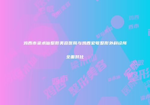 鸡西市梁术仙整形美容医院与鸡西宏敏整形外科诊所全面对比