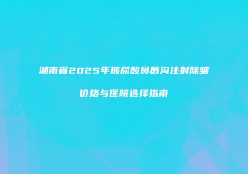 湖南省2025年玻尿酸鼻唇沟注射除皱价格与医院选择指南