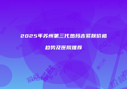 2025年苏州第三代热玛吉紧肤价格趋势及医院推荐