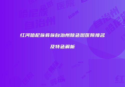 红河哈尼族彝族自治州除色斑医院排名及特色解析