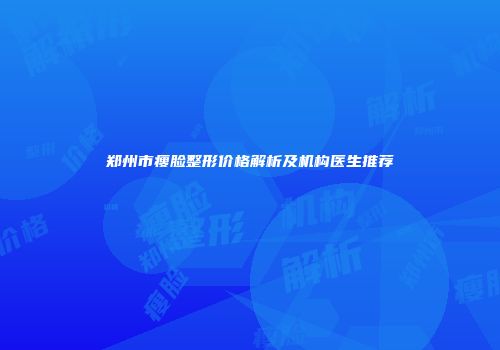 郑州市瘦脸整形价格解析及机构医生推荐
