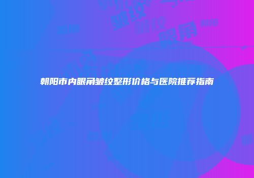 朝阳市内眼角皱纹整形价格与医院推荐指南