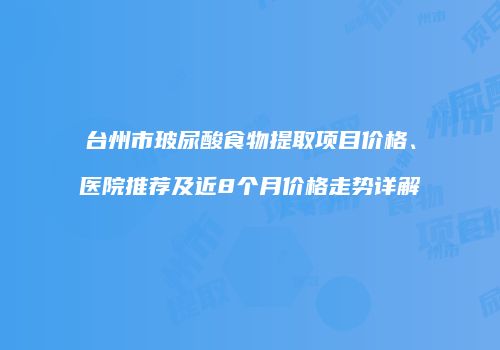 台州市玻尿酸食物提取项目价格、医院推荐及近8个月价格走势详解
