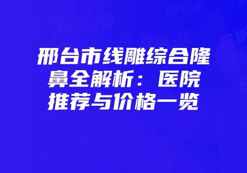 邢台市线雕综合隆鼻全解析：医院推荐与价格一览