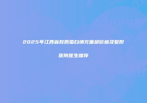 2025年江西省胶原蛋白填充面部价格及整形医院医生推荐