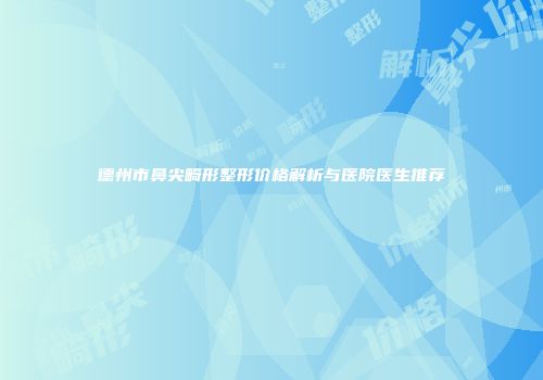 德州市鼻尖畸形整形价格解析与医院医生推荐