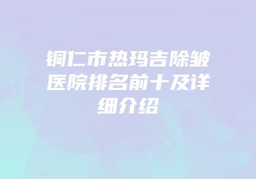 铜仁市热玛吉除皱医院排名前十及详细介绍