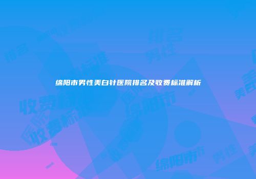 绵阳市男性美白针医院排名及收费标准解析