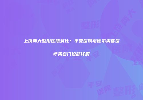 上饶两大整形医院对比：平安医院与德尔美客医疗美容门诊部详解