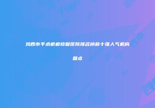鸡西市手术疤痕修复医院排名榜前十强人气机构盘点