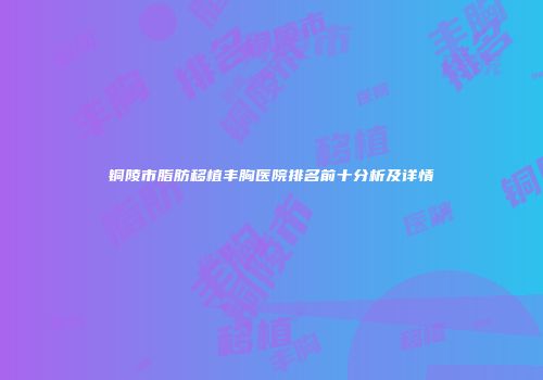 铜陵市脂肪移植丰胸医院排名前十分析及详情