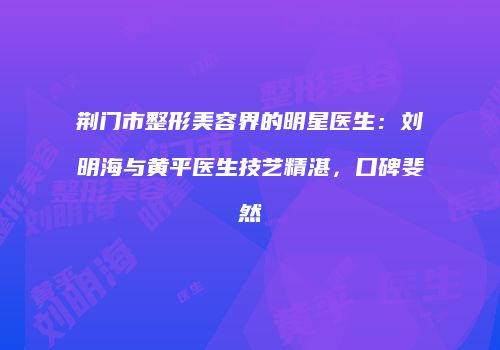 荆门市整形美容界的明星医生：刘明海与黄平医生技艺精湛，口碑斐然
