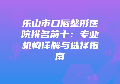 乐山市口唇整形医院排名前十：专业机构详解与选择指南