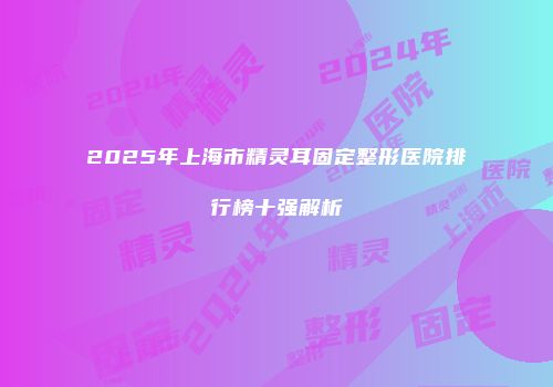 2025年上海市精灵耳固定整形医院排行榜十强解析