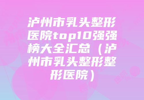 泸州市乳头整形医院top10强强榜大全汇总（泸州市乳头整形整形医院）