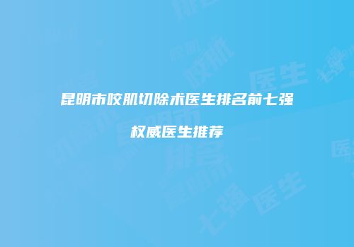 昆明市咬肌切除术医生排名前七强权威医生推荐