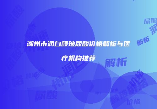 湖州市润白颜玻尿酸价格解析与医疗机构推荐