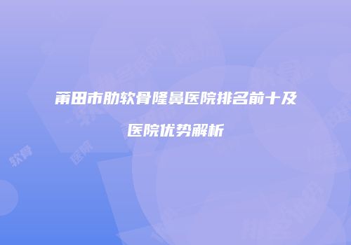 莆田市肋软骨隆鼻医院排名前十及医院优势解析