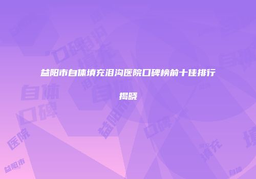 益阳市自体填充泪沟医院口碑榜前十佳排行揭晓