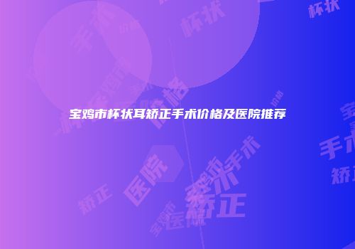 宝鸡市杯状耳矫正手术价格及医院推荐