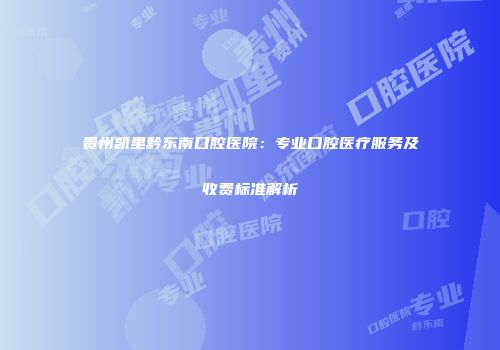 贵州凯里黔东南口腔医院：专业口腔医疗服务及收费标准解析