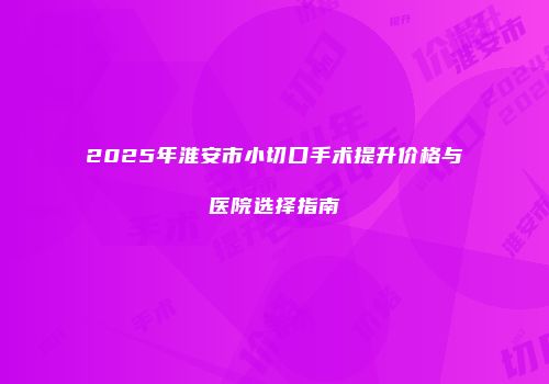 2025年淮安市小切口手术提升价格与医院选择指南