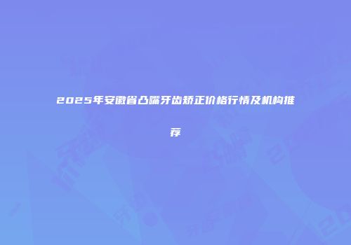 2025年安徽省凸嘴牙齿矫正价格行情及机构推荐