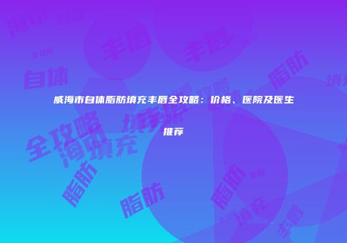 威海市自体脂肪填充丰唇全攻略：价格、医院及医生推荐