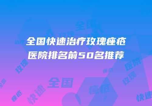 全国快速治疗玫瑰痤疮医院排名前50名推荐