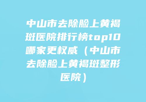 中山市去除脸上黄褐斑医院排行榜top10哪家更权威（中山市去除脸上黄褐斑整形医院）