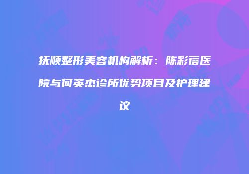 抚顺整形美容机构解析：陈彩蓓医院与何英杰诊所优势项目及护理建议