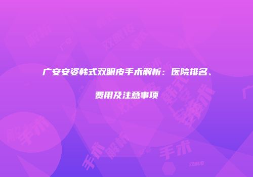 广安安姿韩式双眼皮手术解析：医院排名、费用及注意事项