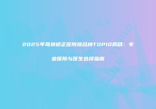 2025年弯鼻矫正医院排名榜TOP10揭晓：专业医院与医生选择指南