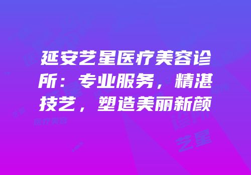 延安艺星医疗美容诊所：专业服务，精湛技艺，塑造美丽新颜
